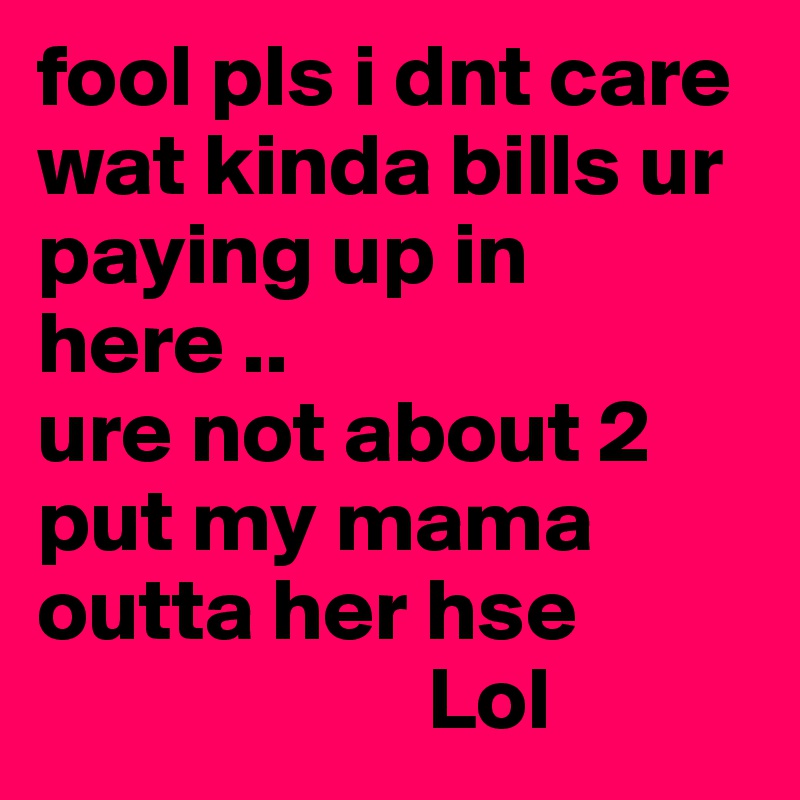 fool pls i dnt care wat kinda bills ur paying up in here .. 
ure not about 2 put my mama outta her hse 
                      Lol