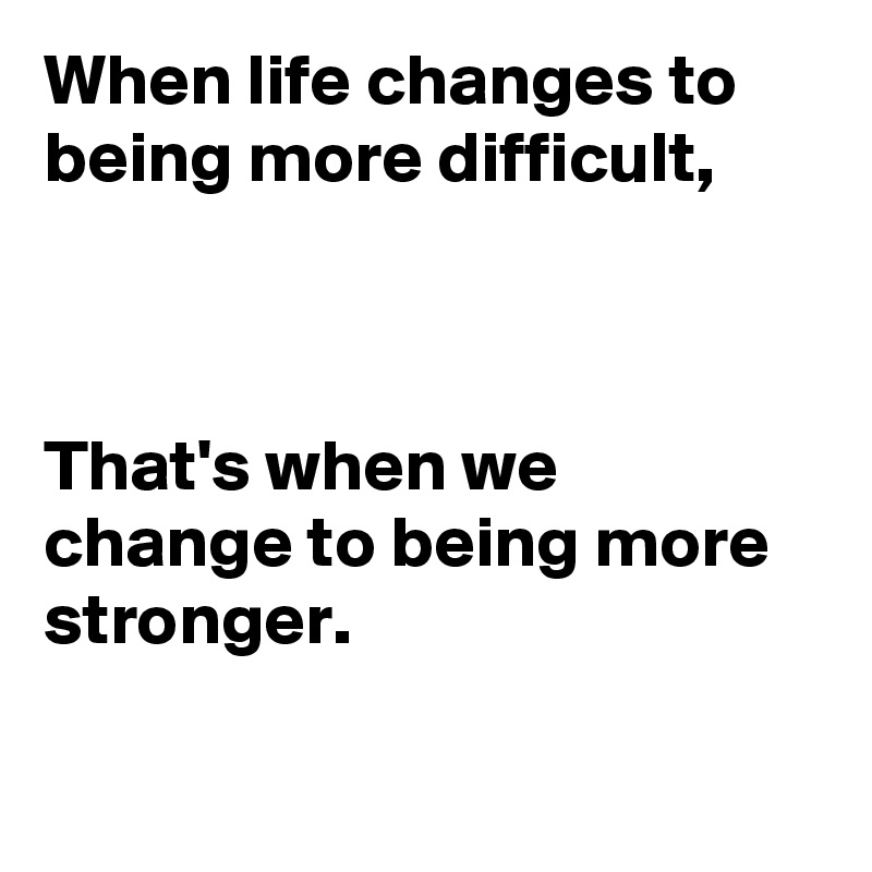 When life changes to being more difficult,



That's when we change to being more 
stronger.

