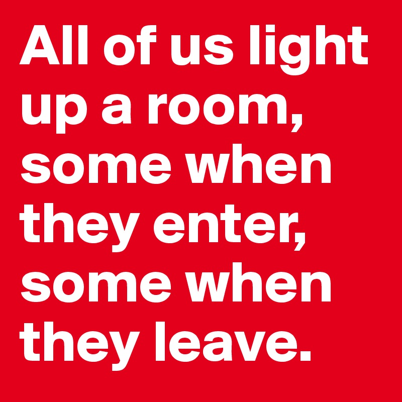 All of us light up a room, some when they enter,  some when they leave.