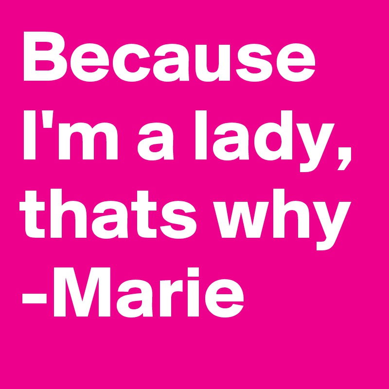 Because I'm a lady, thats why
-Marie