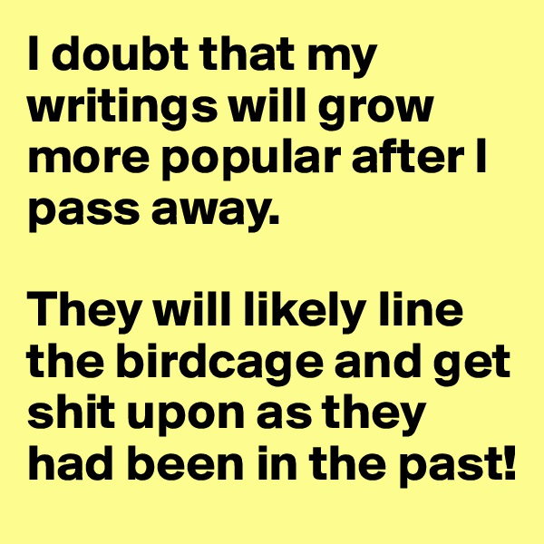 I doubt that my writings will grow more popular after I pass away. 

They will likely line the birdcage and get shit upon as they had been in the past!