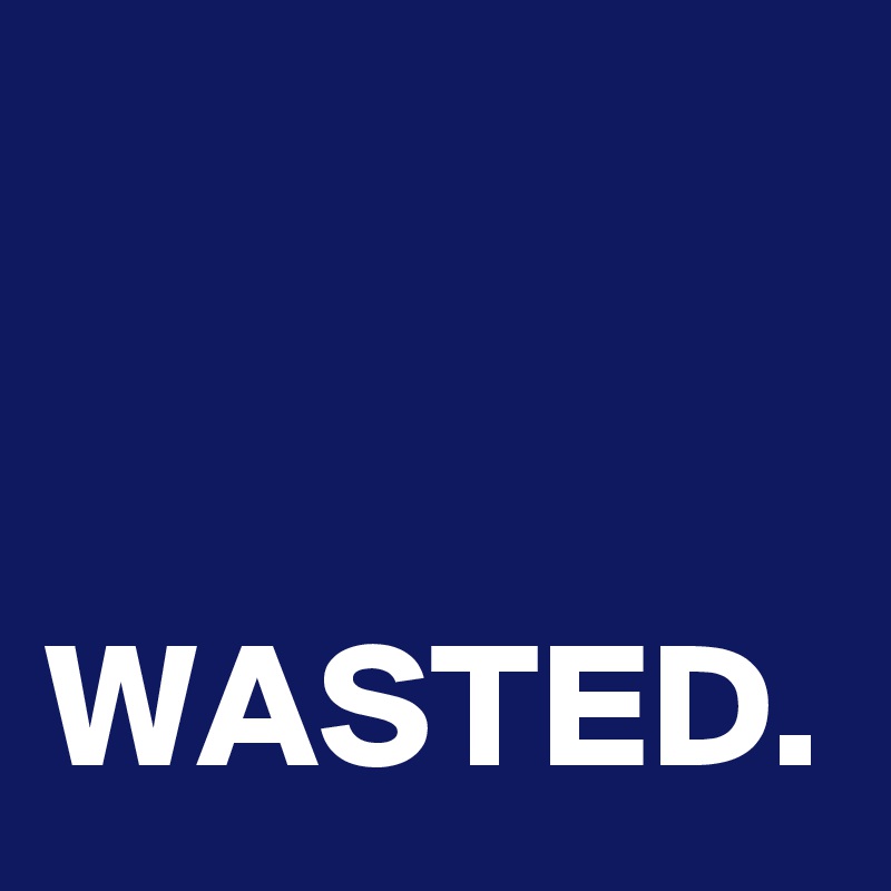 


WASTED.