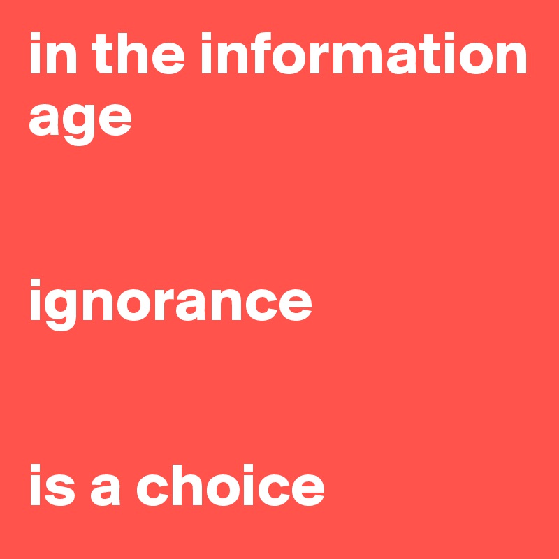 in the information age 


ignorance 


is a choice 