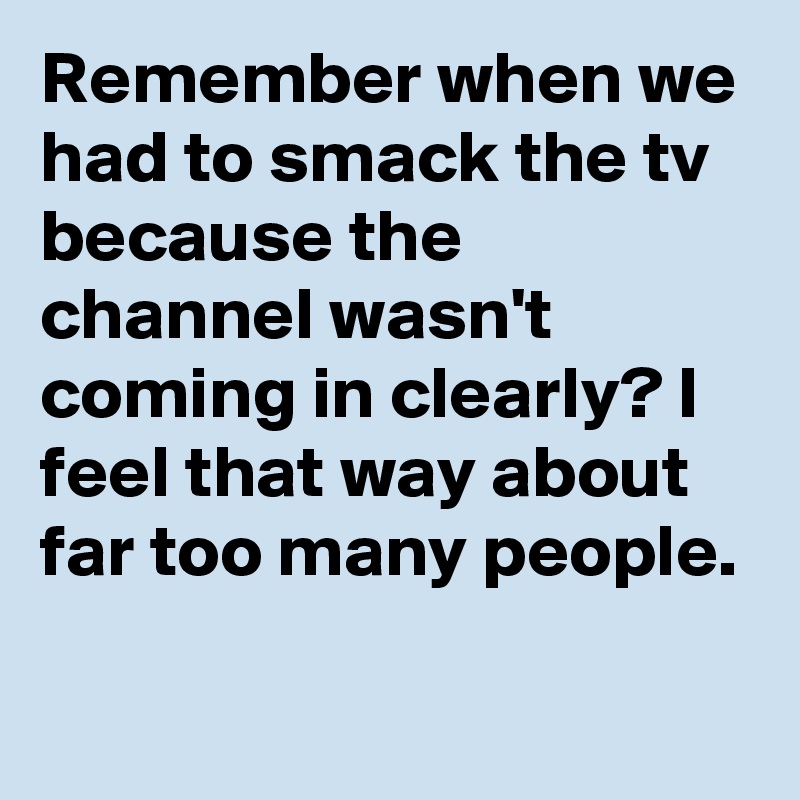 Remember when we had to smack the tv because the channel wasn't coming in clearly? I feel that way about far too many people.

