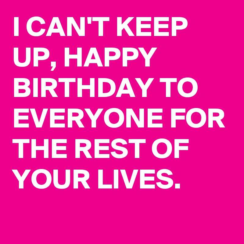 I CAN'T KEEP UP, HAPPY BIRTHDAY TO EVERYONE FOR THE REST OF YOUR LIVES.
