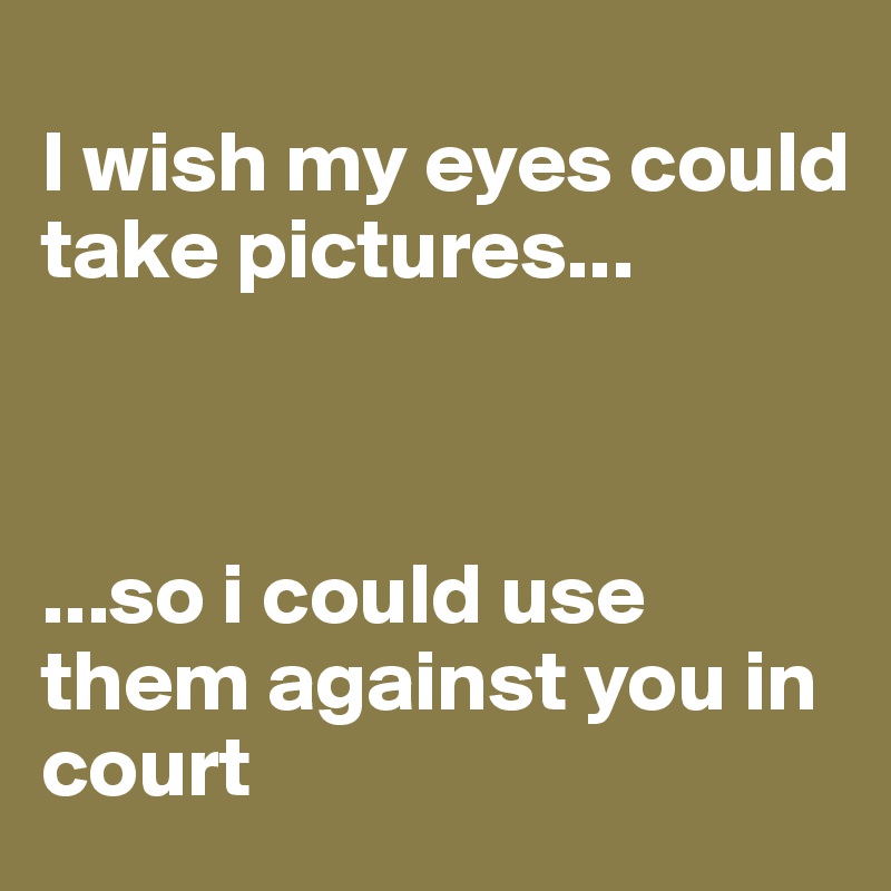 
I wish my eyes could take pictures...



...so i could use them against you in court