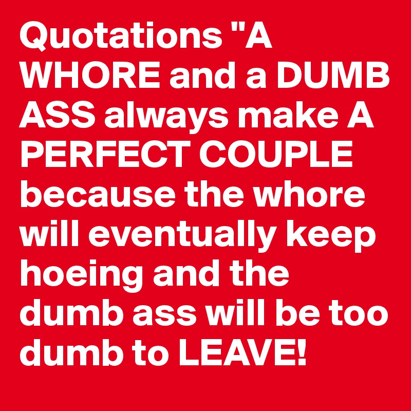 Quotations "A WHORE and a DUMB ASS always make A PERFECT COUPLE because the whore will eventually keep hoeing and the dumb ass will be too dumb to LEAVE!