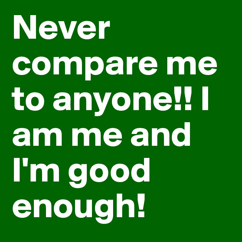 Never compare me to anyone!! I am me and I'm good enough!
