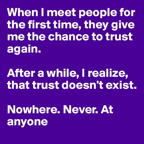 When I meet people for the first time, they give me the chance to trust again. 

After a while, I realize, that trust doesn't exist. 

Nowhere. Never. At anyone