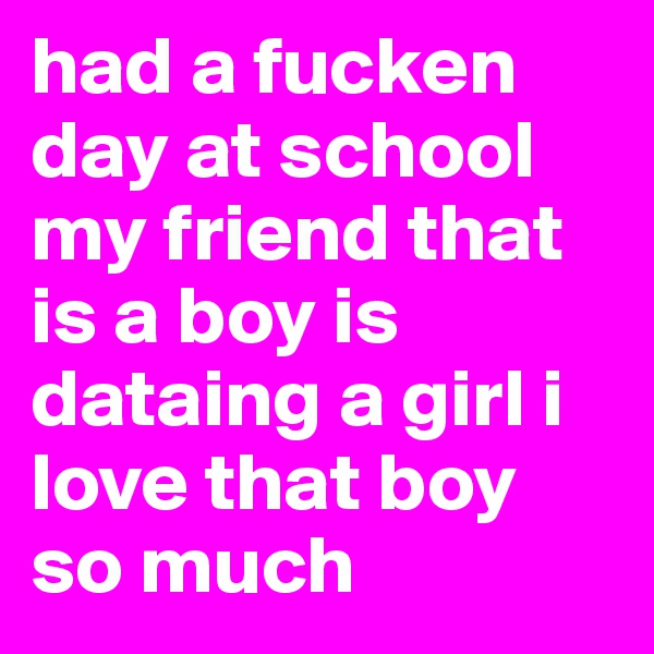 had a fucken day at school my friend that is a boy is dataing a girl i love that boy so much