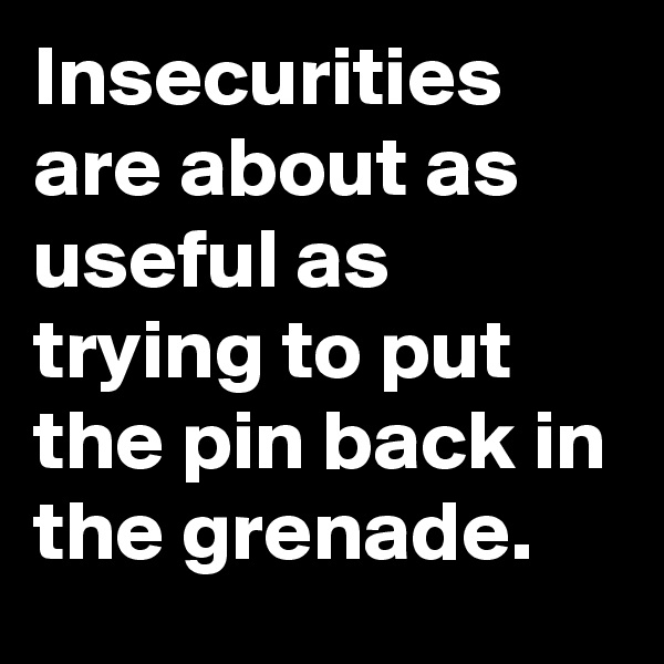 Insecurities are about as useful as trying to put the pin back in the grenade.
