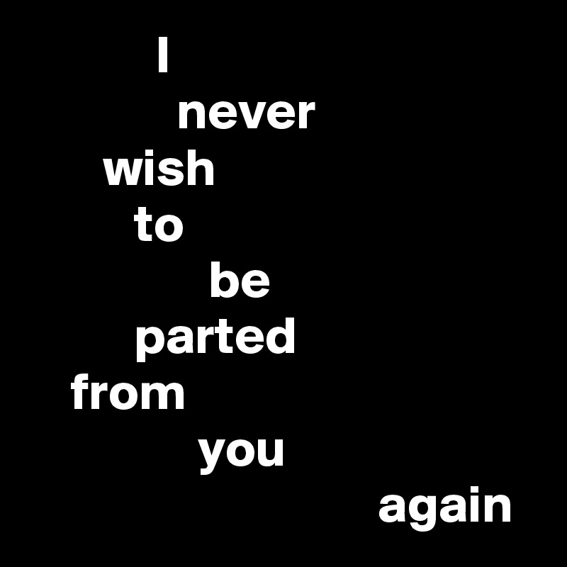             I
              never
       wish
          to
                 be
          parted
    from
                you
                                 again