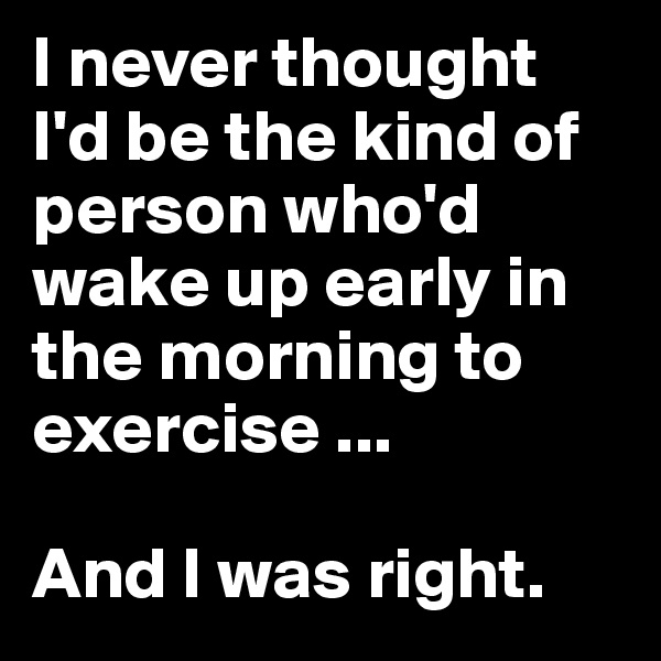 I never thought I'd be the kind of person who'd wake up early in the morning to exercise ... 

And I was right.