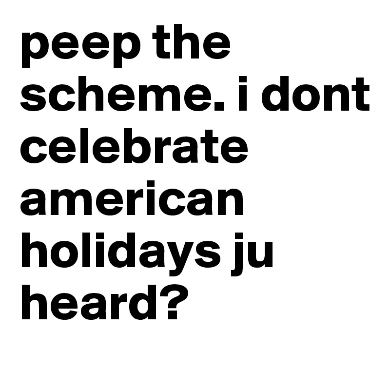 peep the scheme. i dont celebrate american holidays ju heard? 