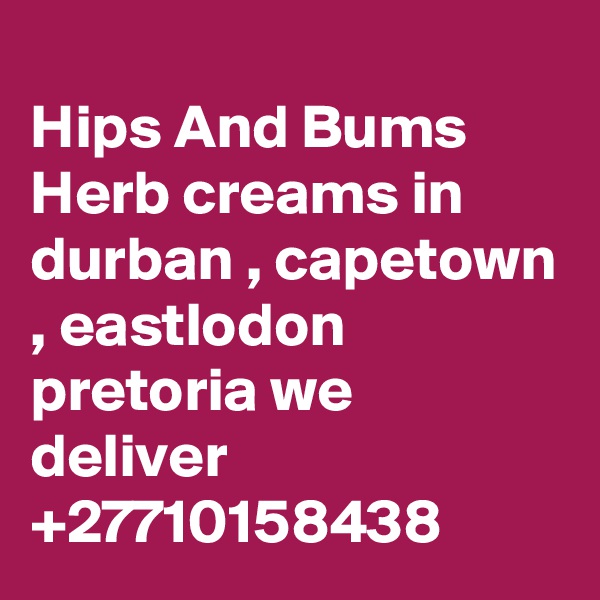 	
Hips And Bums Herb creams in durban , capetown , eastlodon pretoria we deliver +27710158438