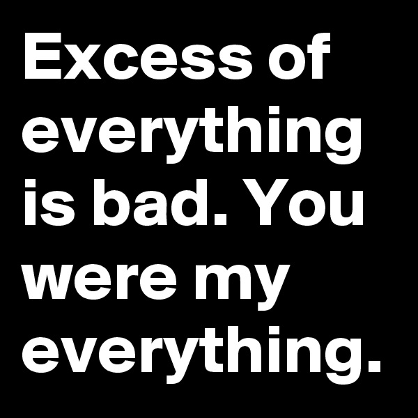 Excess of everything is bad. You were my everything.