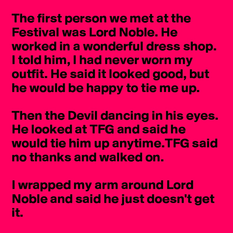 The first person we met at the Festival was Lord Noble. He worked in a wonderful dress shop. I told him, I had never worn my outfit. He said it looked good, but he would be happy to tie me up.

Then the Devil dancing in his eyes. He looked at TFG and said he would tie him up anytime.TFG said no thanks and walked on.

I wrapped my arm around Lord Noble and said he just doesn't get it.