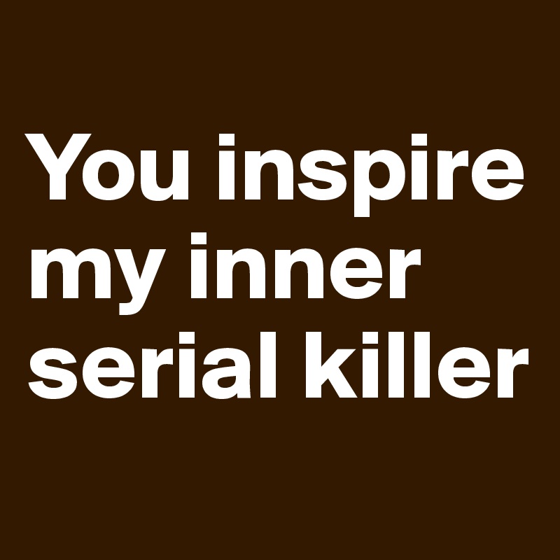 
You inspire my inner serial killer
