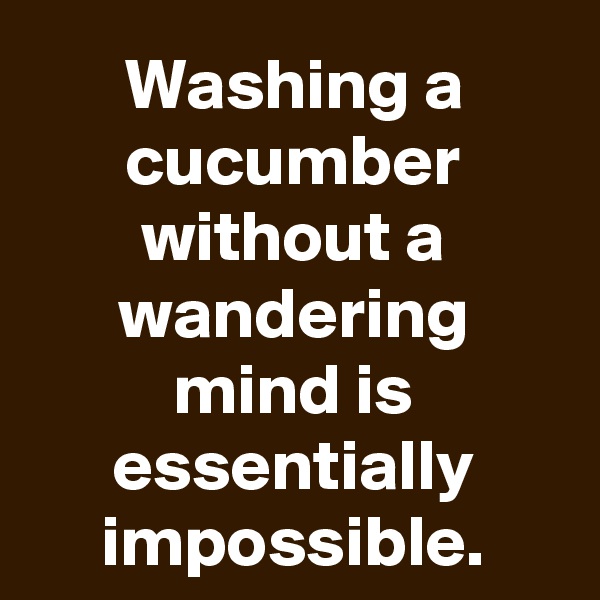 Washing a cucumber without a wandering mind is essentially impossible.