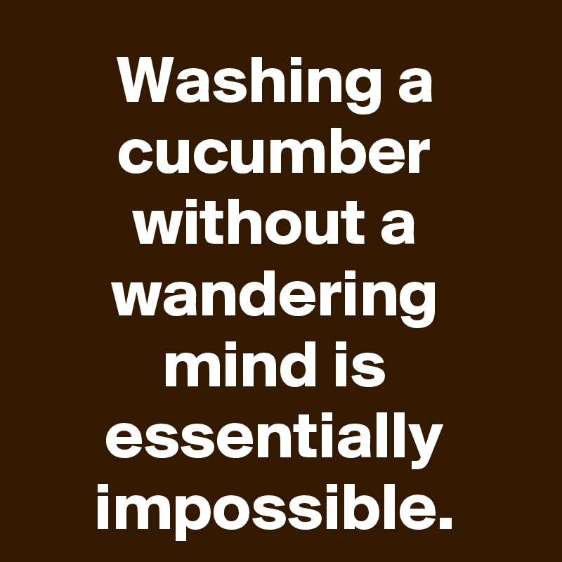 Washing a cucumber without a wandering mind is essentially impossible.