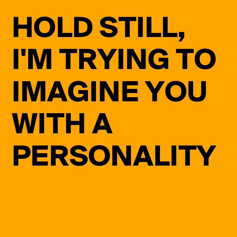 HOLD STILL,  I'M TRYING TO IMAGINE YOU WITH A PERSONALITY 