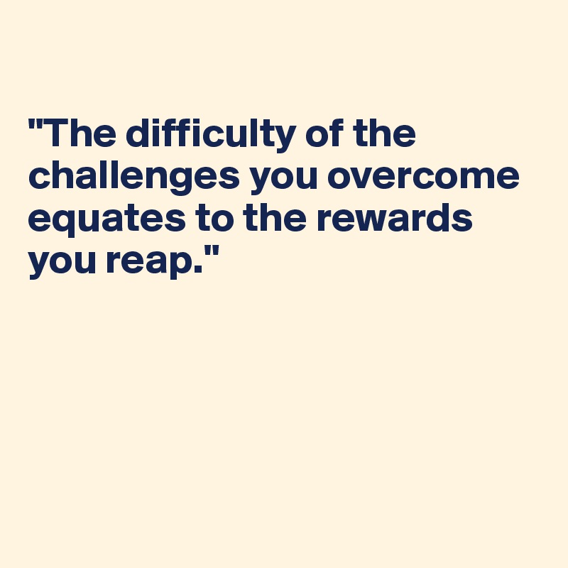 

"The difficulty of the challenges you overcome equates to the rewards you reap."





