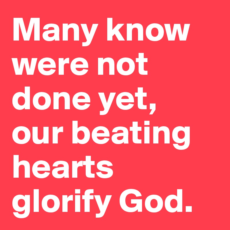 Many know were not done yet,  our beating hearts glorify God.