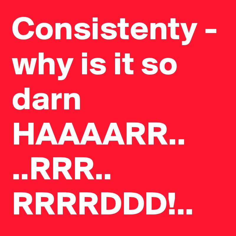 Consistenty - why is it so darn HAAAARR.. ..RRR.. RRRRDDD!..