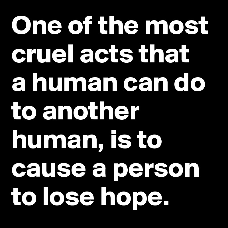 One of the most cruel acts that  a human can do to another human, is to cause a person to lose hope.