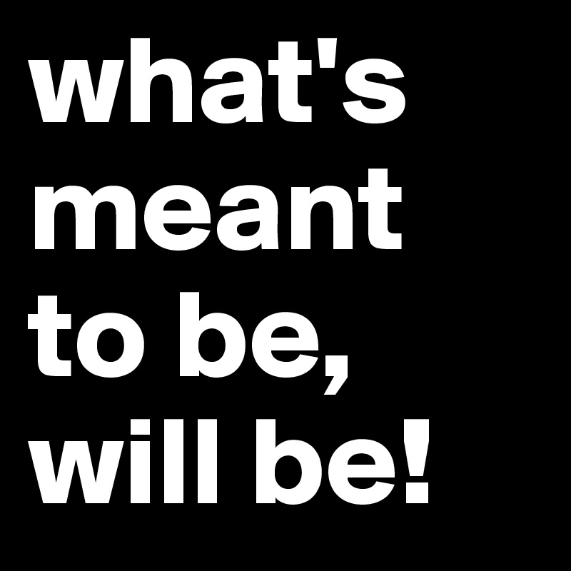 what's meant to be, will be!