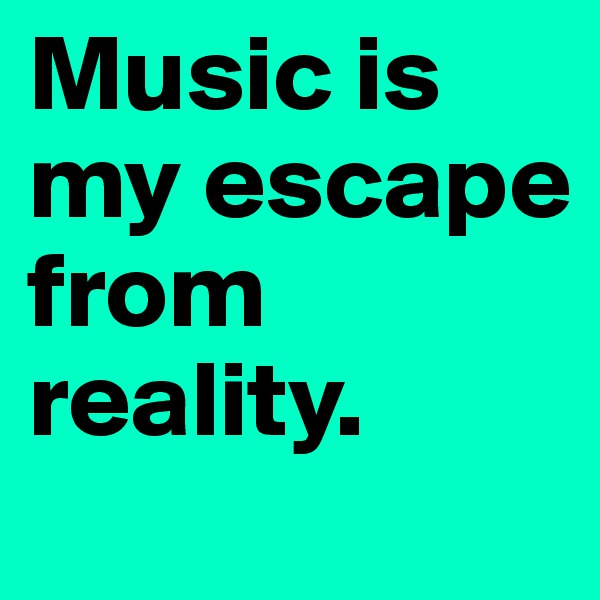 Music is my escape from reality.