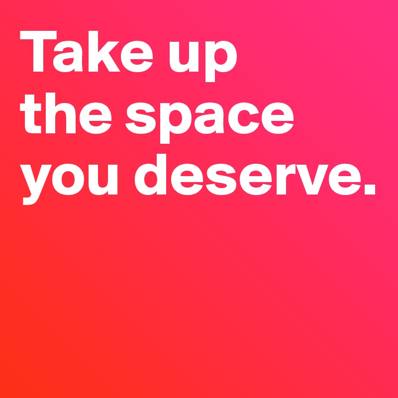 Take up 
the space 
you deserve. 


