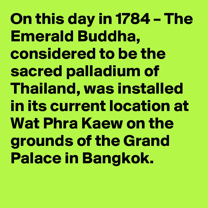 On this day in 1784 – The Emerald Buddha, considered to be the sacred palladium of Thailand, was installed in its current location at Wat Phra Kaew on the grounds of the Grand Palace in Bangkok.