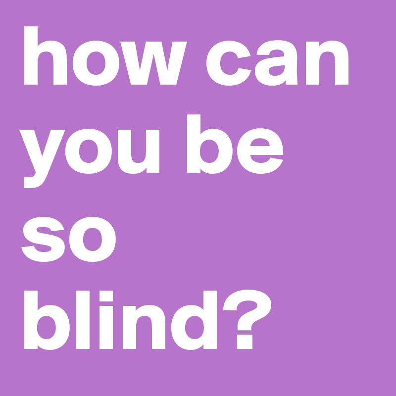 how can you be so blind?