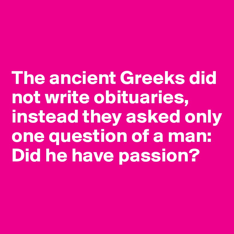 


The ancient Greeks did not write obituaries, instead they asked only one question of a man: Did he have passion?

