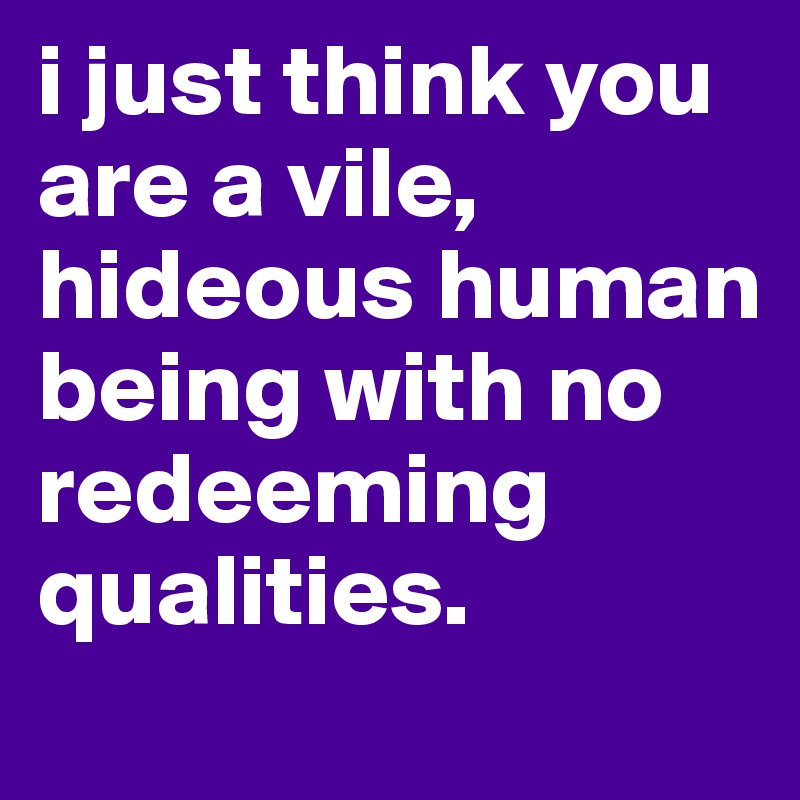 i just think you are a vile, hideous human being with no redeeming qualities. 