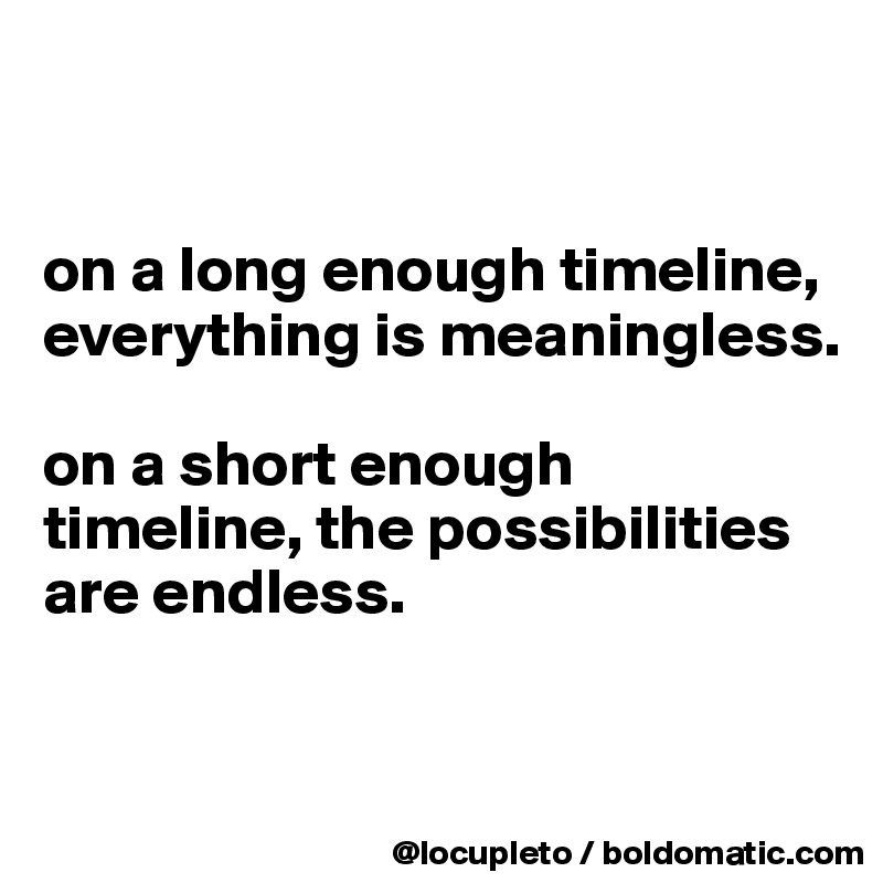 


on a long enough timeline, 
everything is meaningless.

on a short enough timeline, the possibilities are endless.


