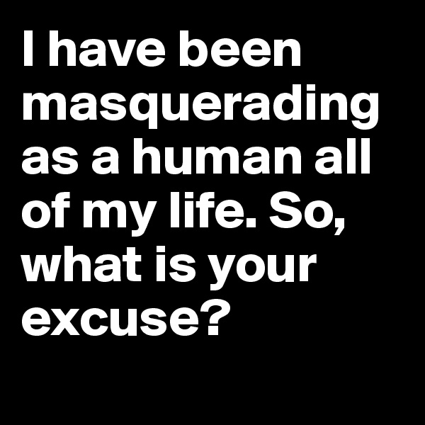 I have been masquerading as a human all of my life. So, what is your excuse? 
