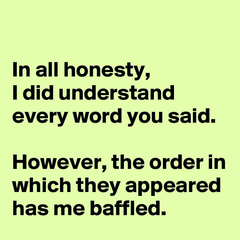 

In all honesty, 
I did understand every word you said. 

However, the order in which they appeared has me baffled.