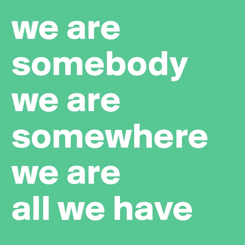 we are somebody
we are somewhere
we are
all we have