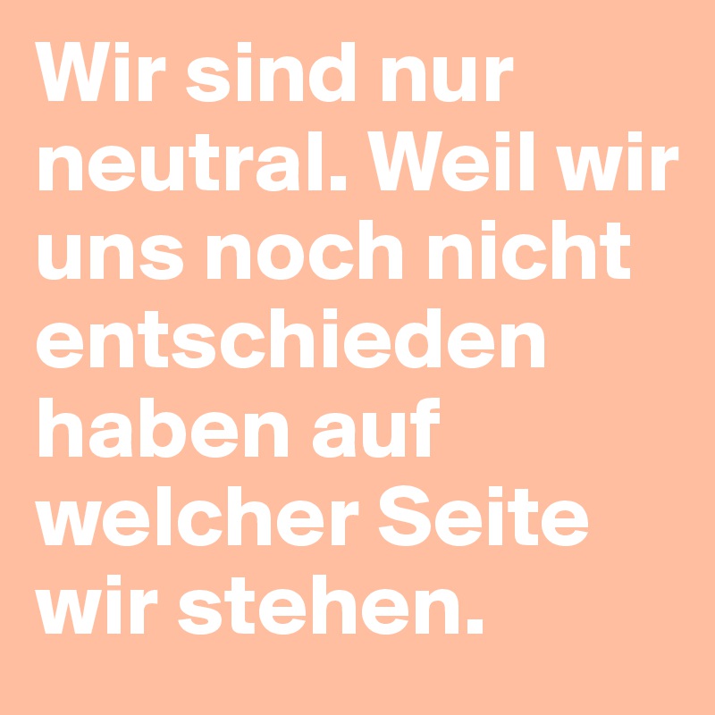 Wir sind nur neutral. Weil wir uns noch nicht entschieden haben auf welcher Seite wir stehen.