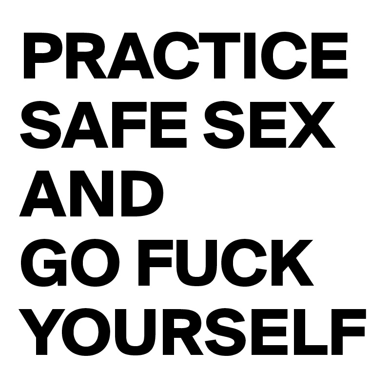 PRACTICE SAFE SEX 
AND 
GO FUCK YOURSELF