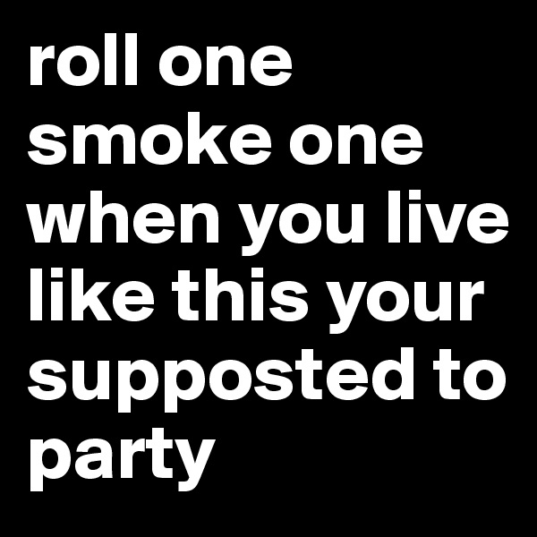 roll one smoke one when you live like this your supposted to party 