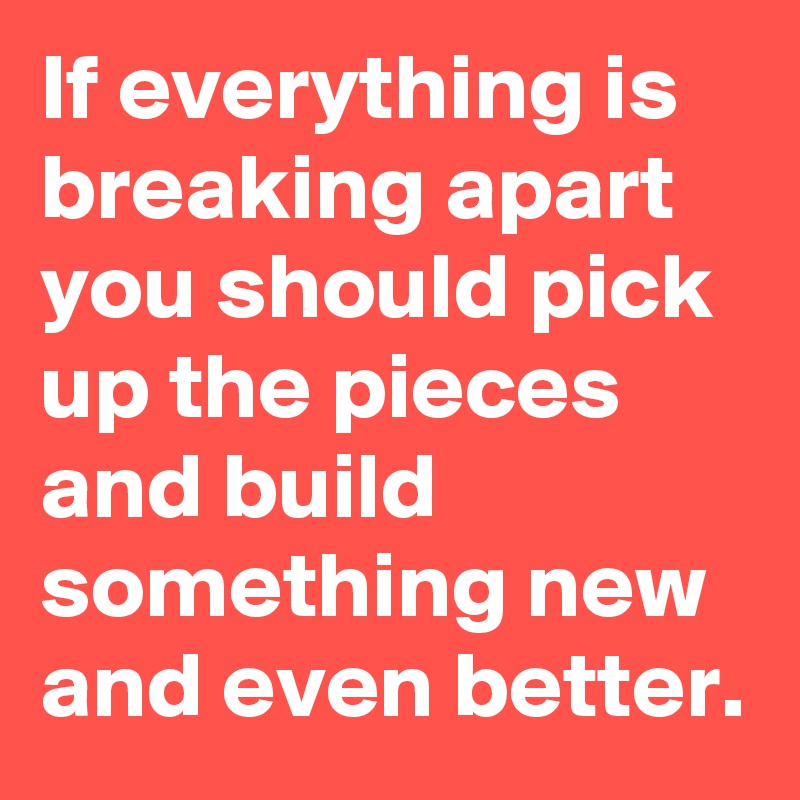 If everything is breaking apart you should pick up the pieces and build something new and even better.