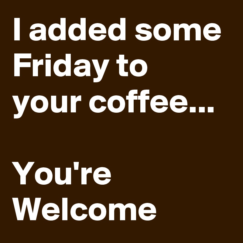 I added some Friday to your coffee... 

You're Welcome