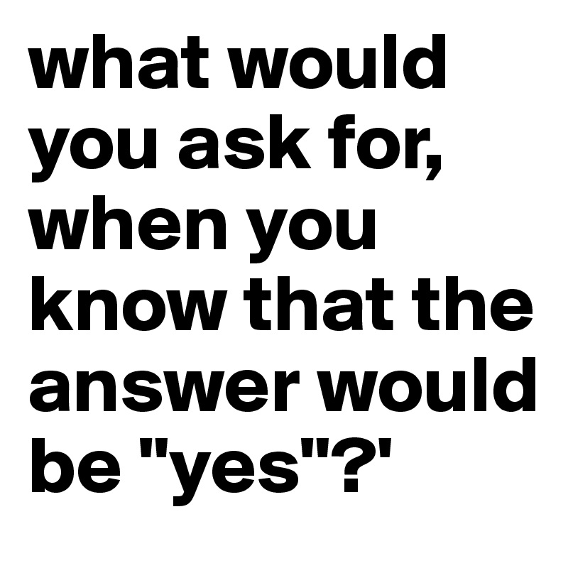 what would you ask for, when you know that the answer would be "yes"?'
