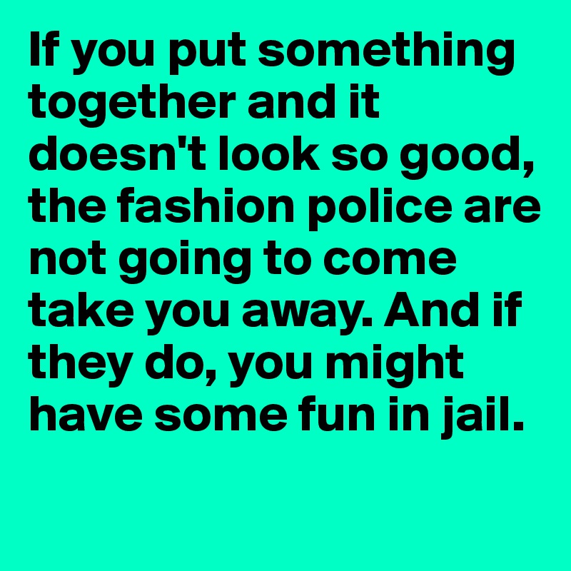 If you put something together and it doesn't look so good, the fashion police are not going to come take you away. And if they do, you might have some fun in jail.
