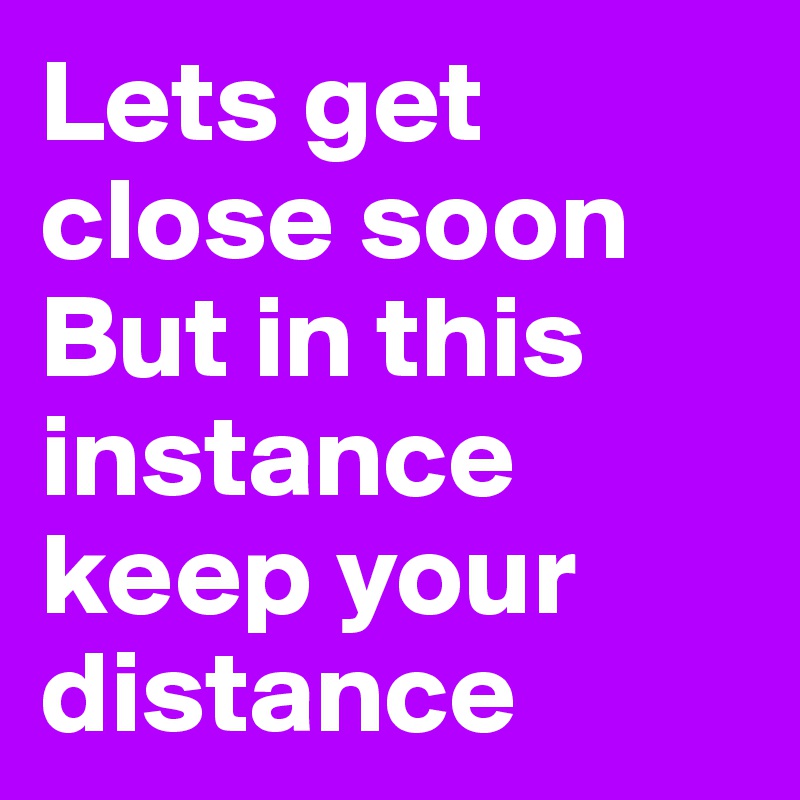 Lets get close soon
But in this instance keep your distance