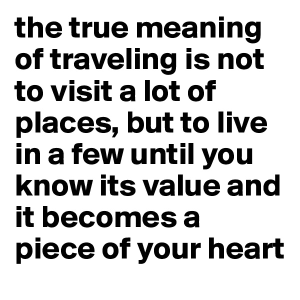the true meaning of traveling is not to visit a lot of places, but to live in a few until you know its value and it becomes a piece of your heart 