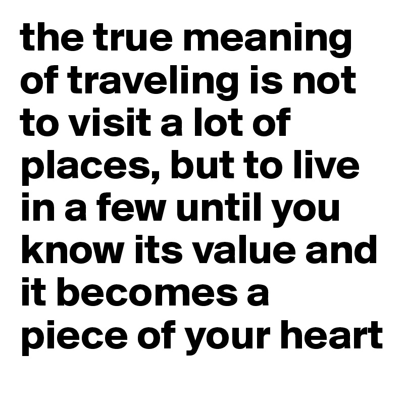 the true meaning of traveling is not to visit a lot of places, but to live in a few until you know its value and it becomes a piece of your heart 
